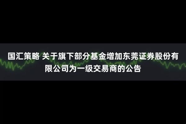 国汇策略 关于旗下部分基金增加东莞证券股份有限公司为一级交易商的公告