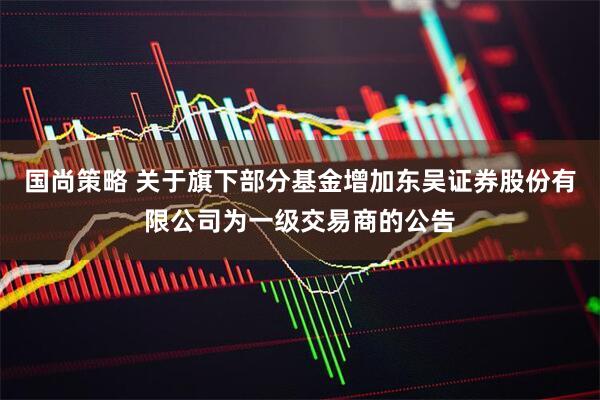 国尚策略 关于旗下部分基金增加东吴证券股份有限公司为一级交易商的公告