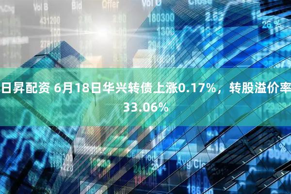 日昇配资 6月18日华兴转债上涨0.17%,转股溢价率33.06%