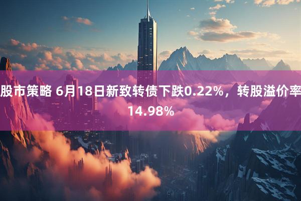 股市策略 6月18日新致转债下跌0.22%，转股溢价率14.98%