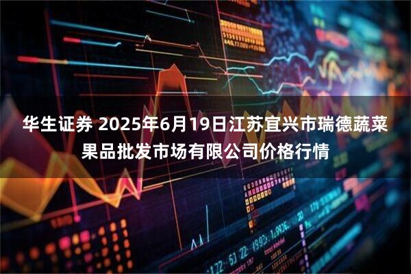 华生证券 2025年6月19日江苏宜兴市瑞德蔬菜果品批发市场有限公司价格行情