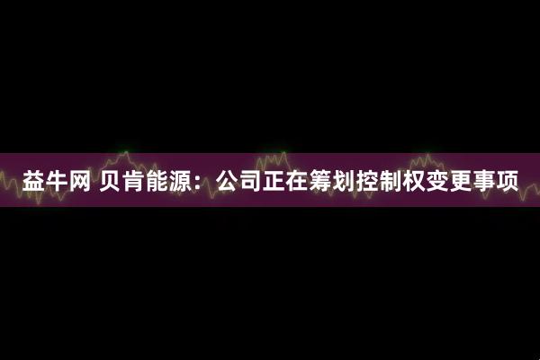 益牛网 贝肯能源：公司正在筹划控制权变更事项