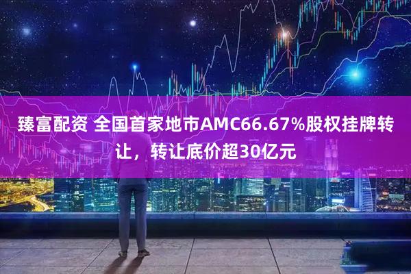 臻富配资 全国首家地市AMC66.67%股权挂牌转让，转让底价超30亿元