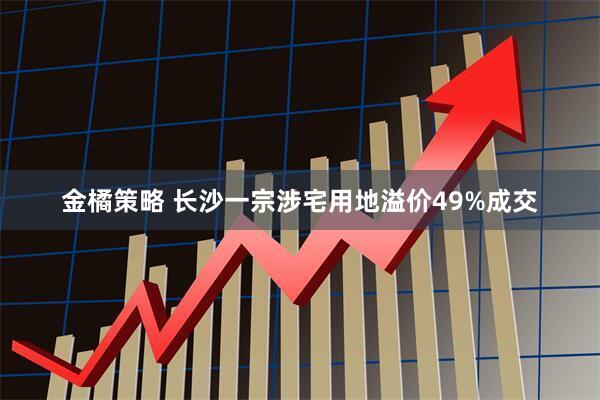 金橘策略 长沙一宗涉宅用地溢价49%成交