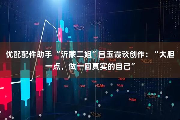 优配配件助手 “沂蒙二姐”吕玉霞谈创作:“大胆一点,做一回真实的自己”