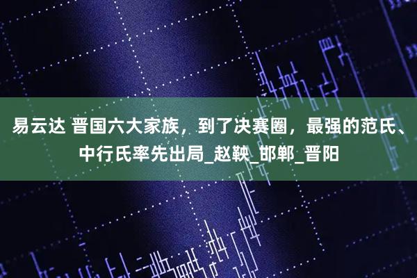 易云达 晋国六大家族，到了决赛圈，最强的范氏、中行氏率先出局_赵鞅_邯郸_晋阳