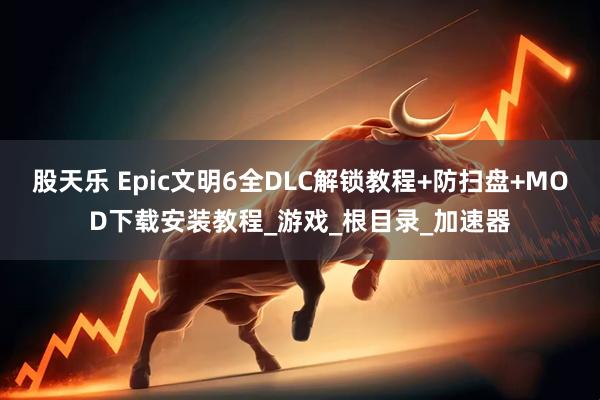 股天乐 Epic文明6全DLC解锁教程+防扫盘+MOD下载安装教程_游戏_根目录_加速器