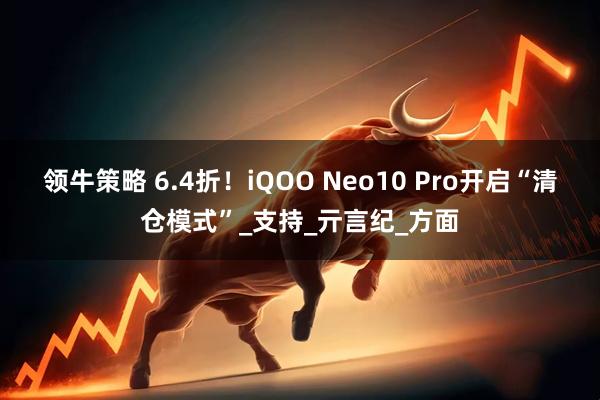 领牛策略 6.4折！iQOO Neo10 Pro开启“清仓模式”_支持_亓言纪_方面