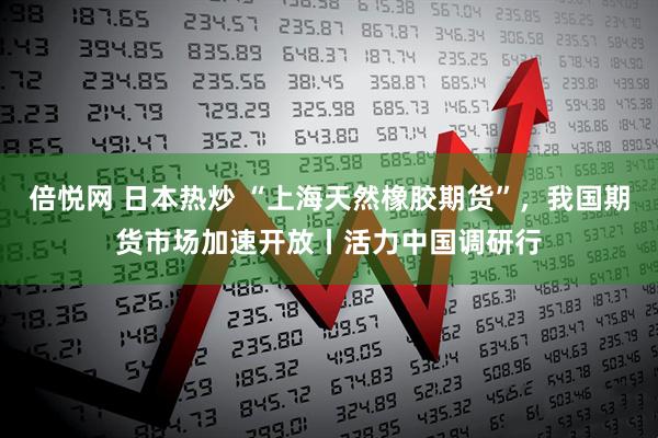 倍悦网 日本热炒 “上海天然橡胶期货”，我国期货市场加速开放丨活力中国调研行