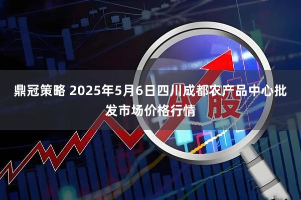 鼎冠策略 2025年5月6日四川成都农产品中心批发市场价格行情