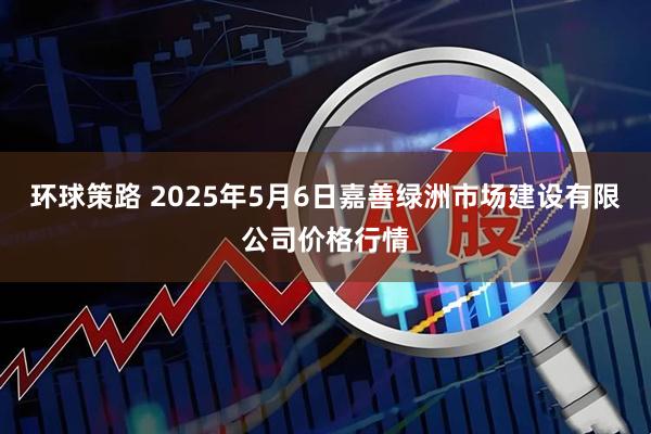 环球策路 2025年5月6日嘉善绿洲市场建设有限公司价格行情