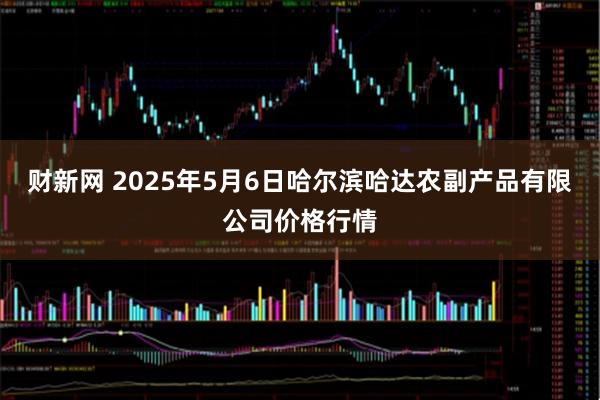 财新网 2025年5月6日哈尔滨哈达农副产品有限公司价格行情