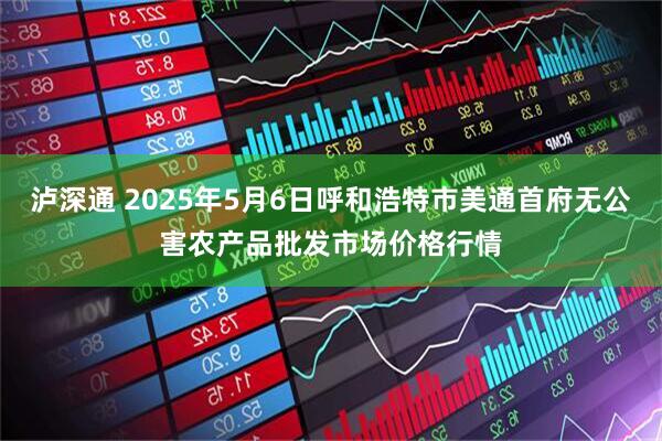 泸深通 2025年5月6日呼和浩特市美通首府无公害农产品批发市场价格行情