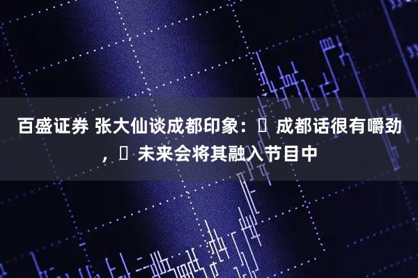 百盛证券 张大仙谈成都印象：​成都话很有嚼劲，​未来会将其融入节目中