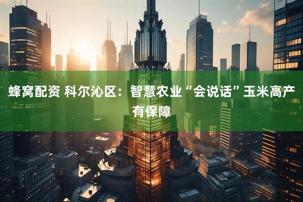 蜂窝配资 科尔沁区：智慧农业“会说话”玉米高产有保障