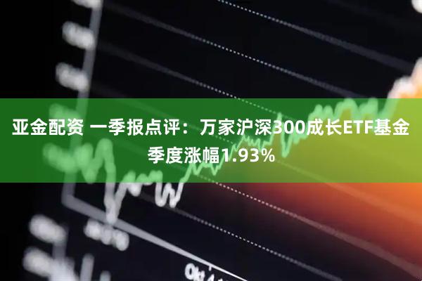 亚金配资 一季报点评：万家沪深300成长ETF基金季度涨幅1.93%