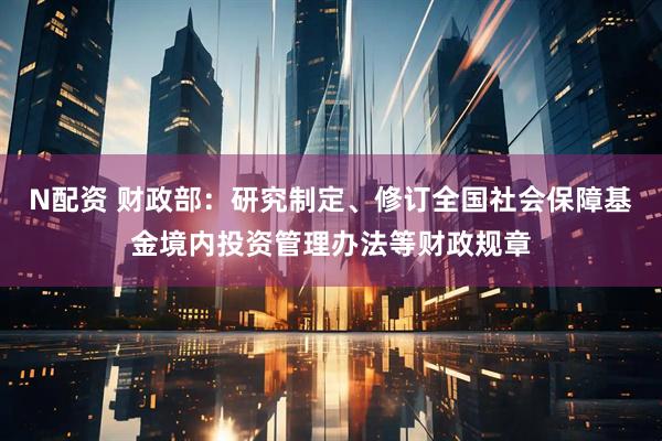 N配资 财政部：研究制定、修订全国社会保障基金境内投资管理办法等财政规章