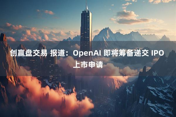 创赢盘交易 报道：OpenAI 即将筹备递交 IPO 上市申请